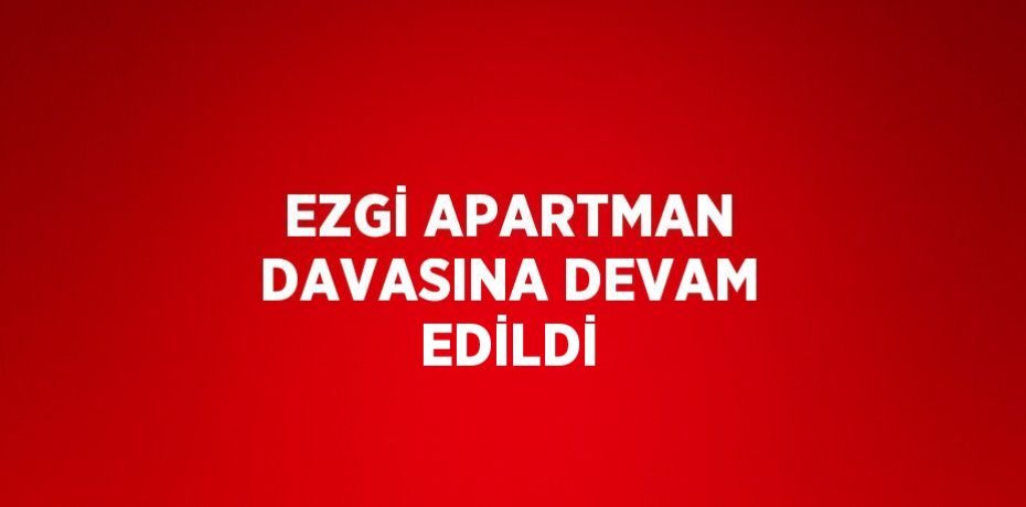 EZGİ APARTMAN DAVASINA DEVAM EDİLDİ