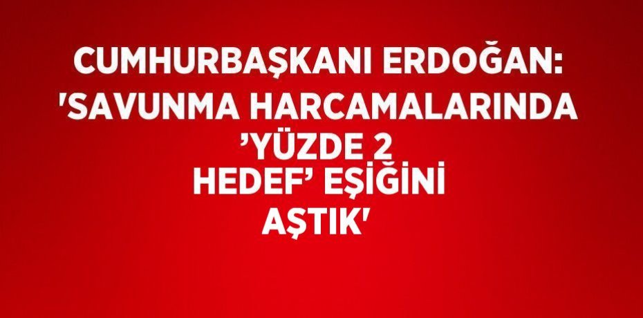 CUMHURBAŞKANI ERDOĞAN: 'SAVUNMA HARCAMALARINDA ’YÜZDE 2 HEDEF’ EŞİĞİNİ AŞTIK'