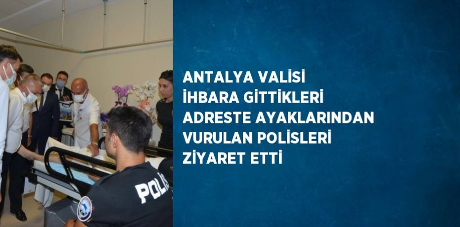 ANTALYA VALİSİ İHBARA GİTTİKLERİ ADRESTE AYAKLARINDAN VURULAN POLİSLERİ ZİYARET ETTİ