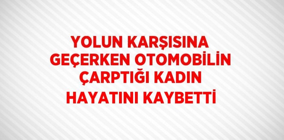 YOLUN KARŞISINA GEÇERKEN OTOMOBİLİN ÇARPTIĞI KADIN HAYATINI KAYBETTİ