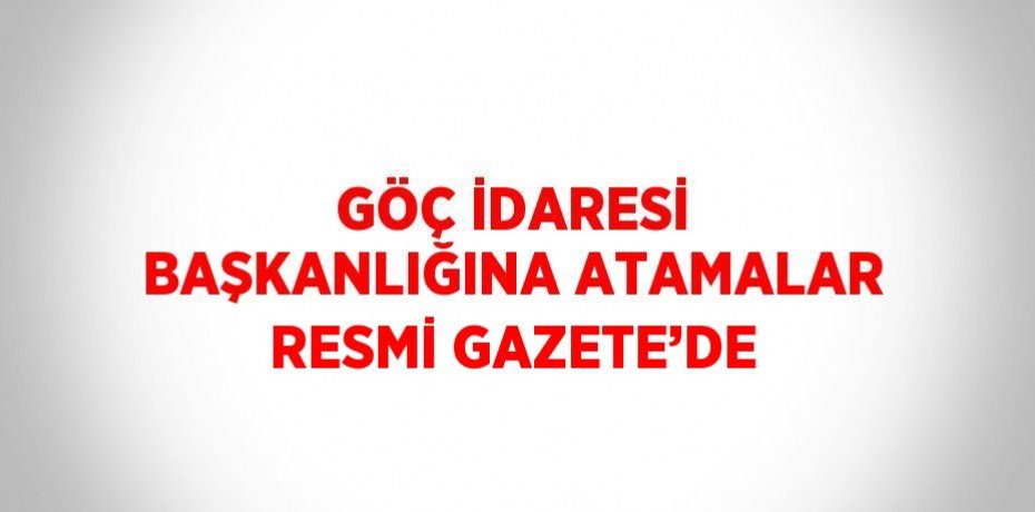 GÖÇ İDARESİ BAŞKANLIĞINA ATAMALAR RESMİ GAZETE’DE