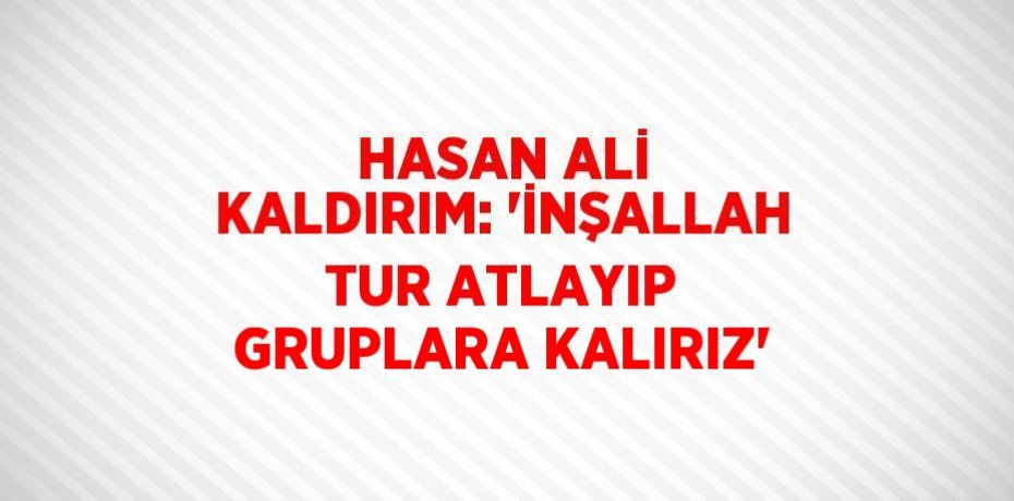 HASAN ALİ KALDIRIM: 'İNŞALLAH TUR ATLAYIP GRUPLARA KALIRIZ'