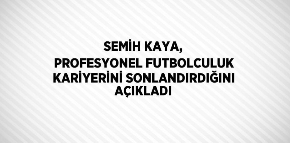 SEMİH KAYA, PROFESYONEL FUTBOLCULUK KARİYERİNİ SONLANDIRDIĞINI AÇIKLADI