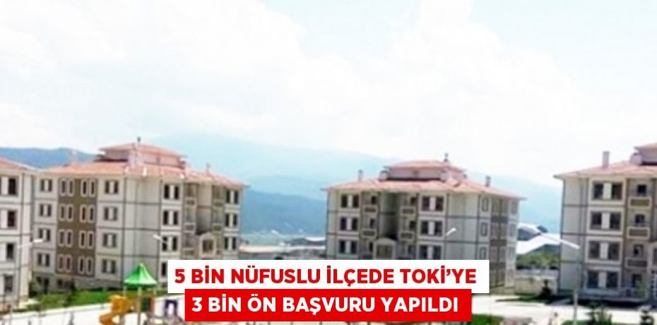 5 BİN NÜFUSLU İLÇEDE TOKİ’YE 3 BİN ÖN BAŞVURU YAPILDI