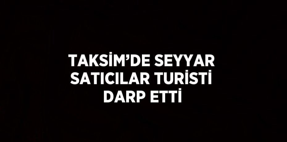 TAKSİM’DE SEYYAR SATICILAR TURİSTİ DARP ETTİ