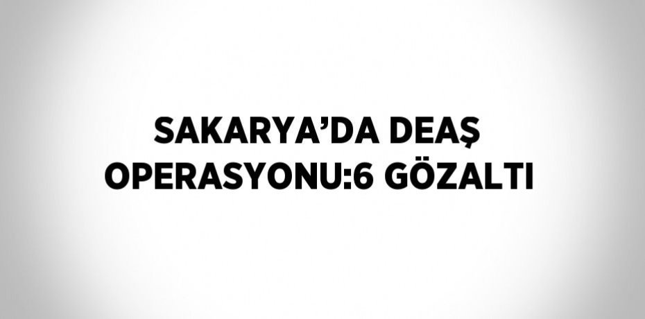 SAKARYA’DA DEAŞ OPERASYONU:6 GÖZALTI