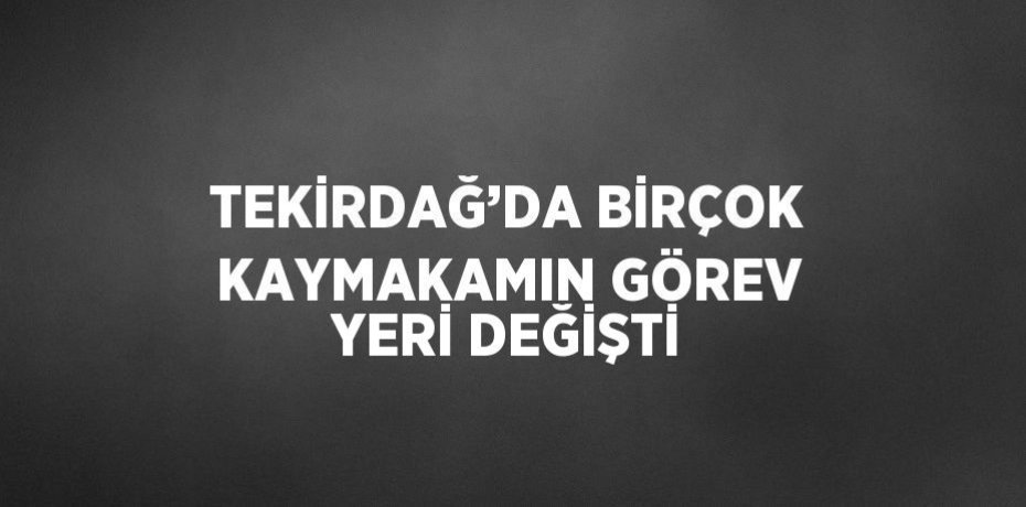 TEKİRDAĞ’DA BİRÇOK KAYMAKAMIN GÖREV YERİ DEĞİŞTİ