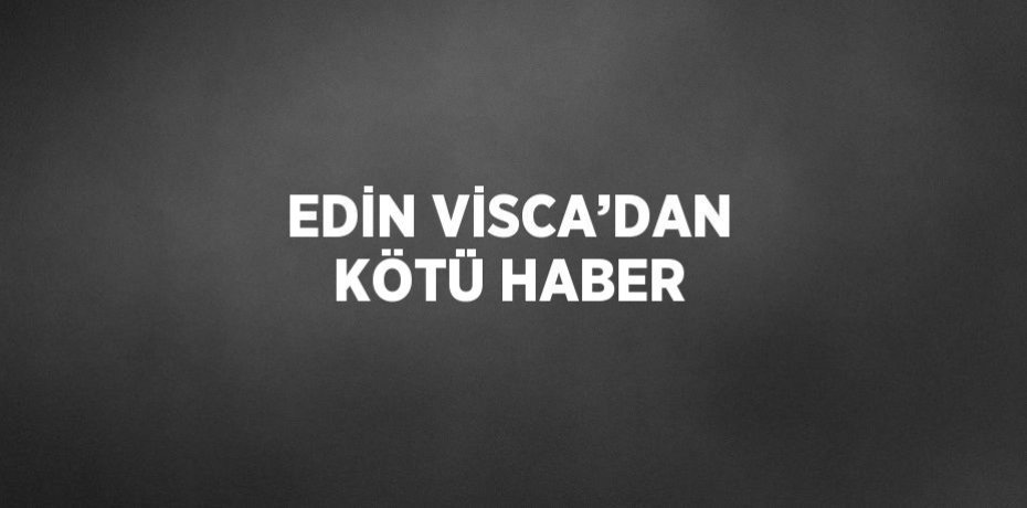 EDİN VİSCA’DAN KÖTÜ HABER