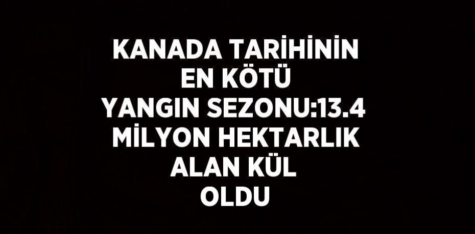 KANADA TARİHİNİN EN KÖTÜ YANGIN SEZONU:13.4 MİLYON HEKTARLIK ALAN KÜL OLDU