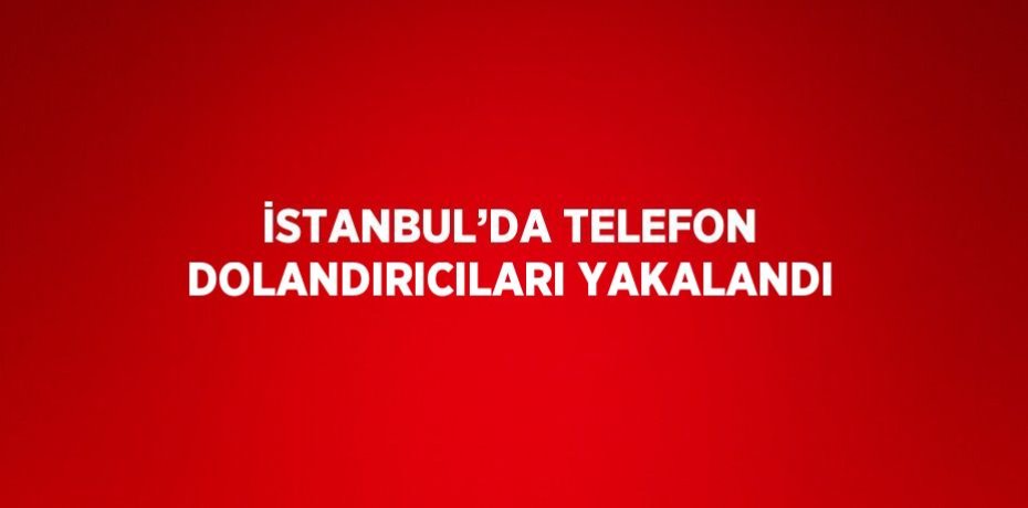 İSTANBUL’DA TELEFON DOLANDIRICILARI YAKALANDI
