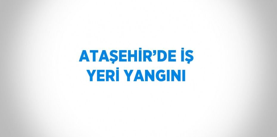 ATAŞEHİR’DE İŞ YERİ YANGINI