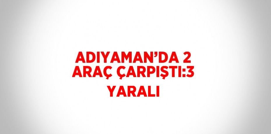 ADIYAMAN’DA 2 ARAÇ ÇARPIŞTI:3 YARALI