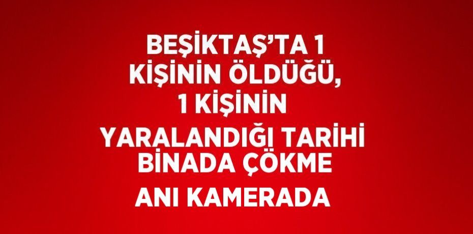 BEŞİKTAŞ’TA 1 KİŞİNİN ÖLDÜĞÜ, 1 KİŞİNİN YARALANDIĞI TARİHİ BİNADA ÇÖKME ANI KAMERADA