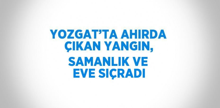 YOZGAT’TA AHIRDA ÇIKAN YANGIN, SAMANLIK VE EVE SIÇRADI