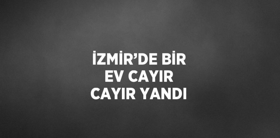 İZMİR’DE BİR EV CAYIR CAYIR YANDI