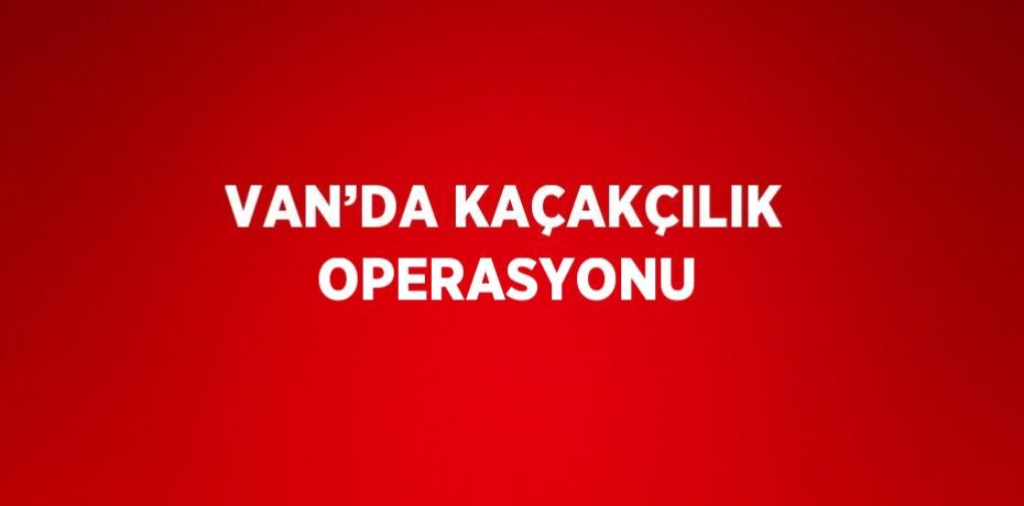 VAN’DA KAÇAKÇILIK OPERASYONU