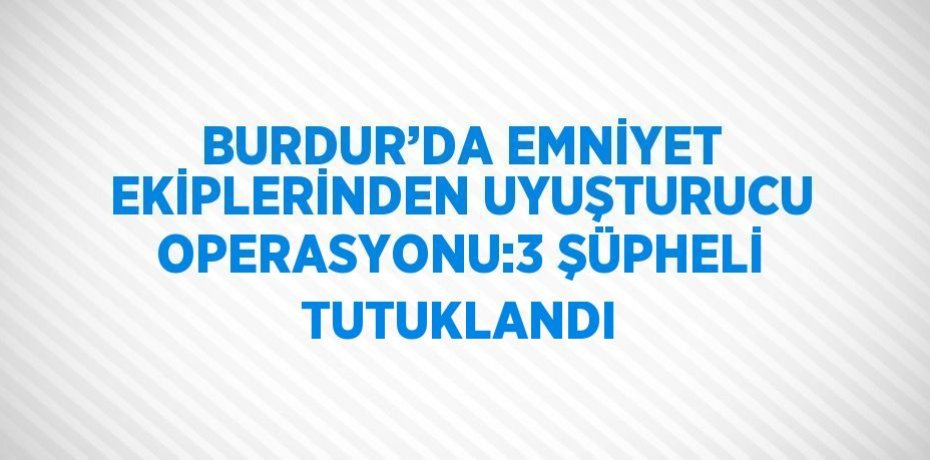 BURDUR’DA EMNİYET EKİPLERİNDEN UYUŞTURUCU OPERASYONU:3 ŞÜPHELİ TUTUKLANDI