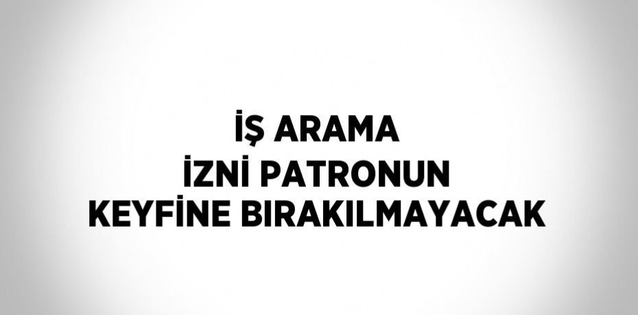 İŞ ARAMA İZNİ PATRONUN KEYFİNE BIRAKILMAYACAK