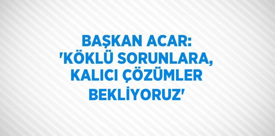 BAŞKAN ACAR: 'KÖKLÜ SORUNLARA, KALICI ÇÖZÜMLER BEKLİYORUZ'