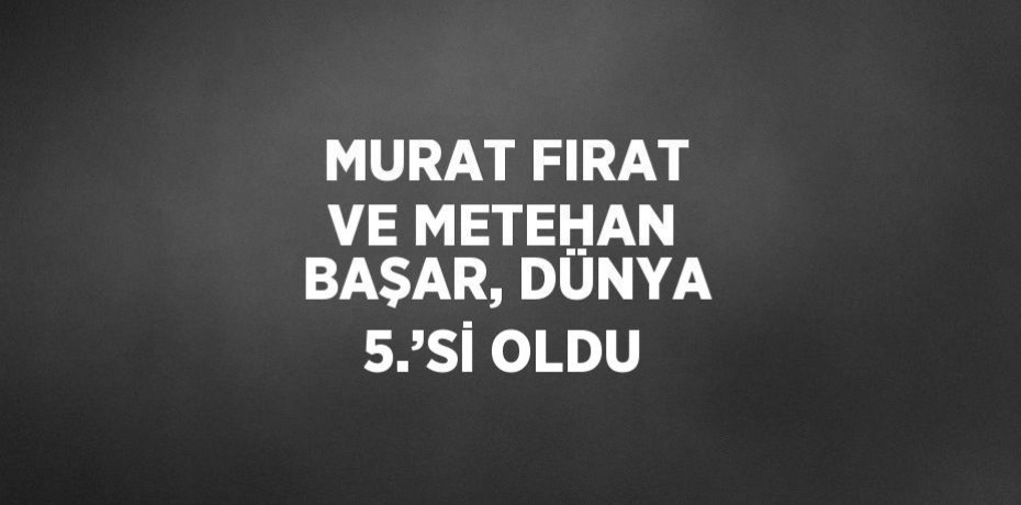 MURAT FIRAT VE METEHAN BAŞAR, DÜNYA 5.’Sİ OLDU