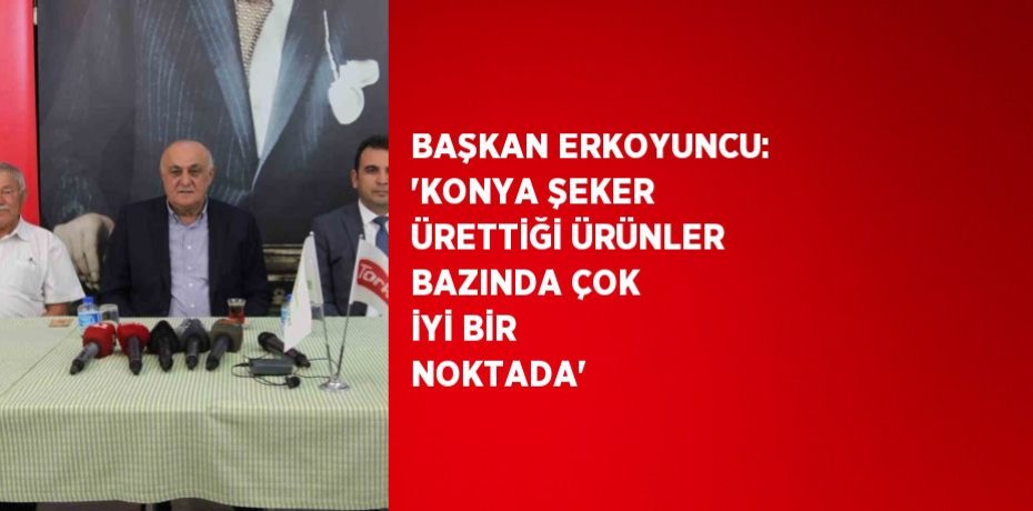 BAŞKAN ERKOYUNCU: 'KONYA ŞEKER ÜRETTİĞİ ÜRÜNLER BAZINDA ÇOK İYİ BİR NOKTADA'