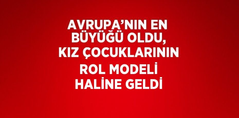 AVRUPA’NIN EN BÜYÜĞÜ OLDU, KIZ ÇOCUKLARININ ROL MODELİ HALİNE GELDİ