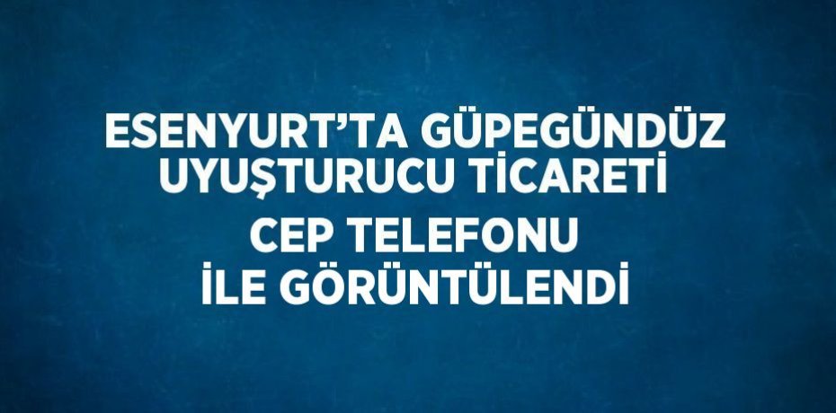 ESENYURT’TA GÜPEGÜNDÜZ UYUŞTURUCU TİCARETİ CEP TELEFONU İLE GÖRÜNTÜLENDİ