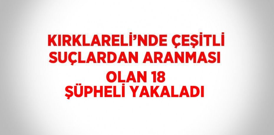 KIRKLARELİ’NDE ÇEŞİTLİ SUÇLARDAN ARANMASI OLAN 18 ŞÜPHELİ YAKALADI