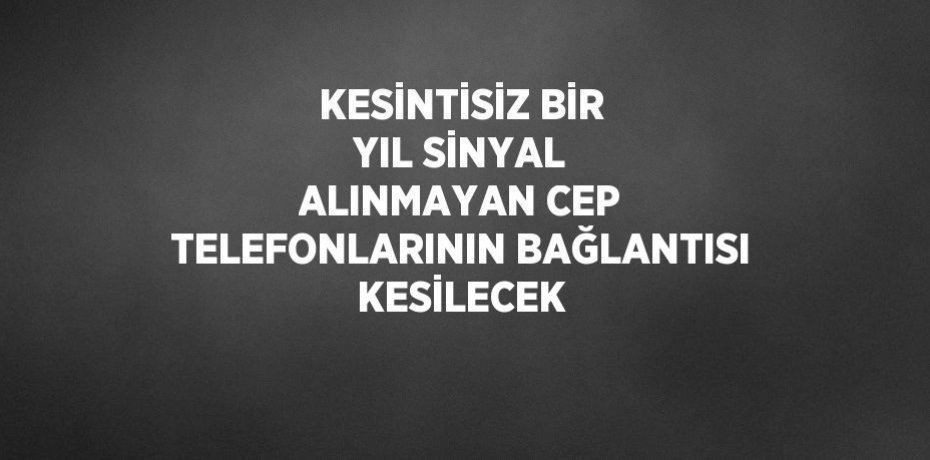 KESİNTİSİZ BİR YIL SİNYAL ALINMAYAN CEP TELEFONLARININ BAĞLANTISI KESİLECEK