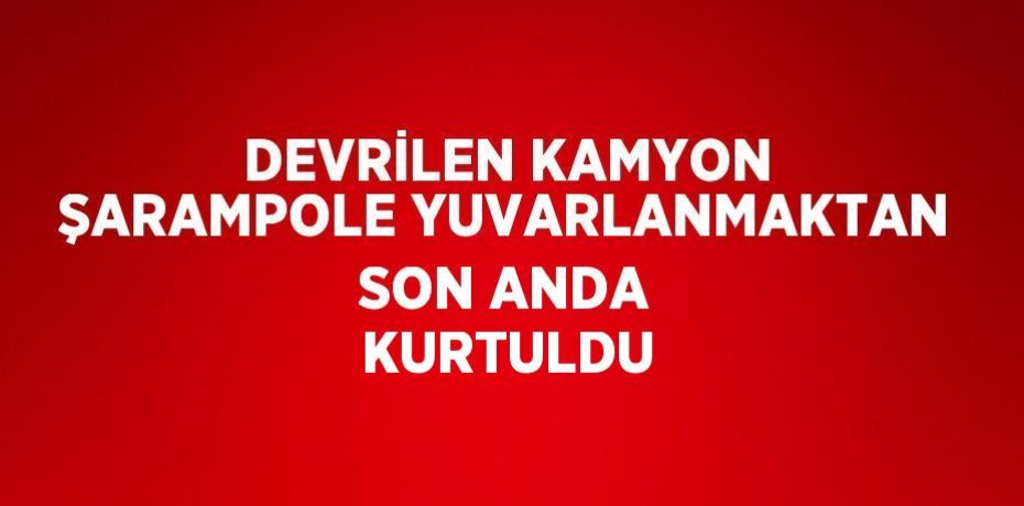 DEVRİLEN KAMYON ŞARAMPOLE YUVARLANMAKTAN SON ANDA KURTULDU