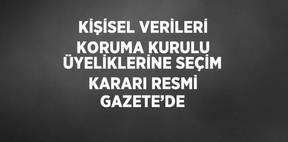 KİŞİSEL VERİLERİ KORUMA KURULU ÜYELİKLERİNE SEÇİM KARARI RESMİ GAZETE’DE