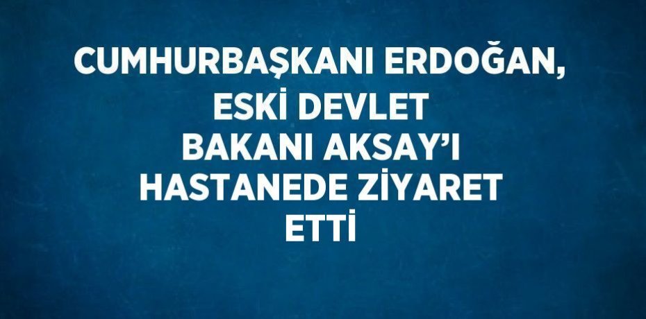 CUMHURBAŞKANI ERDOĞAN, ESKİ DEVLET BAKANI AKSAY’I HASTANEDE ZİYARET ETTİ