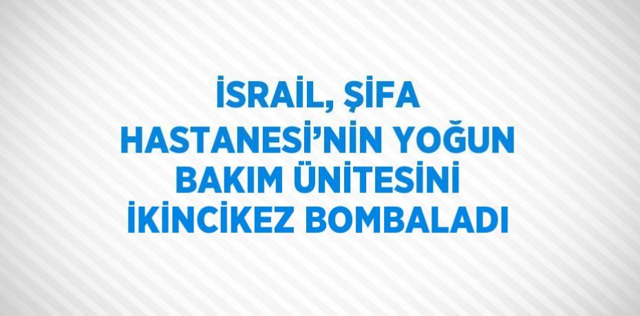 İSRAİL, ŞİFA HASTANESİ’NİN YOĞUN BAKIM ÜNİTESİNİ İKİNCİKEZ BOMBALADI