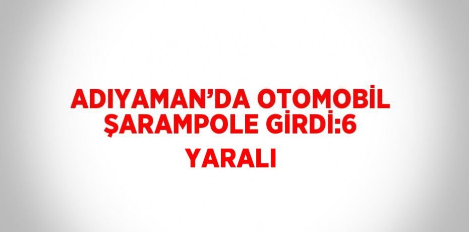ADIYAMAN’DA OTOMOBİL ŞARAMPOLE GİRDİ:6 YARALI