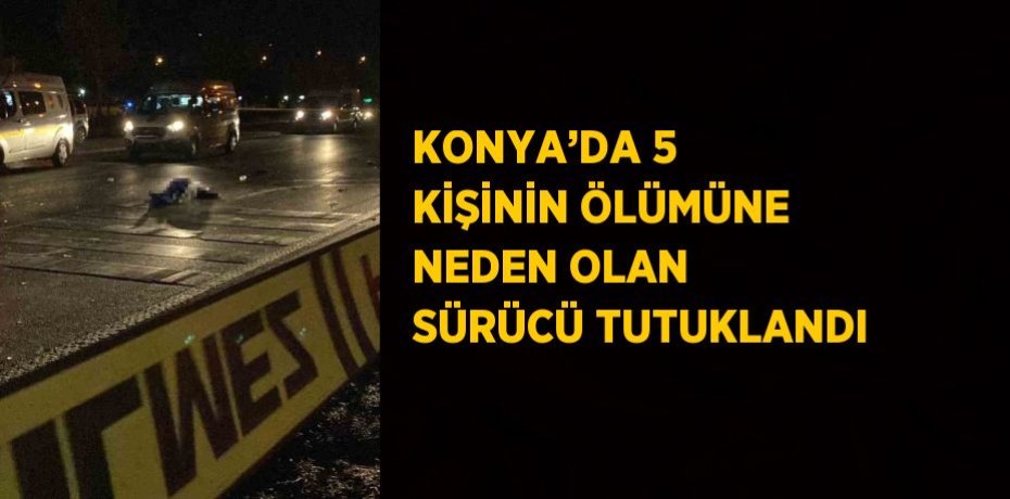 KONYA’DA 5 KİŞİNİN ÖLÜMÜNE NEDEN OLAN SÜRÜCÜ TUTUKLANDI