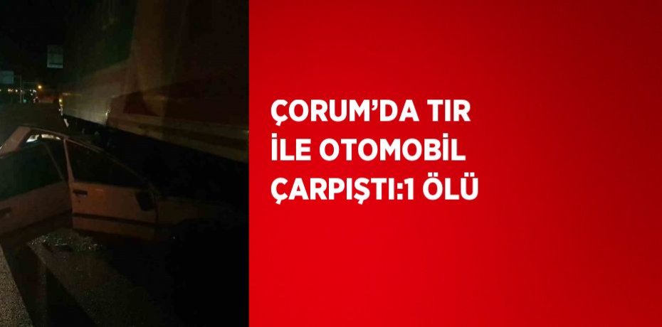 ÇORUM’DA TIR İLE OTOMOBİL ÇARPIŞTI:1 ÖLÜ