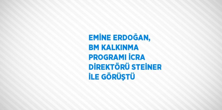 EMİNE ERDOĞAN, BM KALKINMA PROGRAMI İCRA DİREKTÖRÜ STEİNER İLE GÖRÜŞTÜ