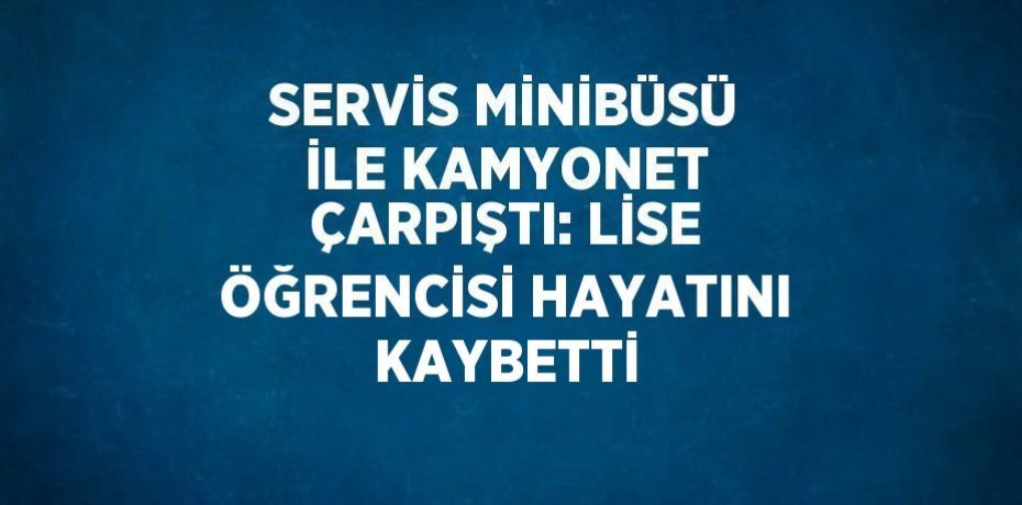 SERVİS MİNİBÜSÜ İLE KAMYONET ÇARPIŞTI: LİSE ÖĞRENCİSİ HAYATINI KAYBETTİ