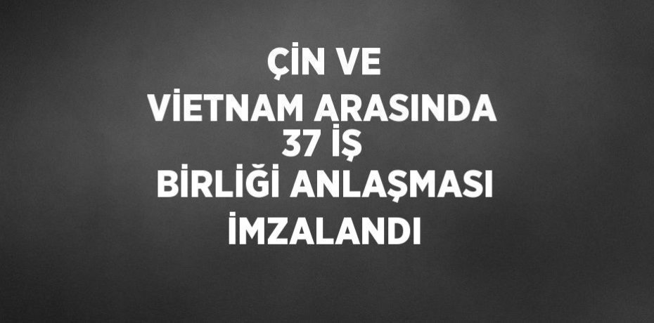 ÇİN VE VİETNAM ARASINDA 37 İŞ BİRLİĞİ ANLAŞMASI İMZALANDI