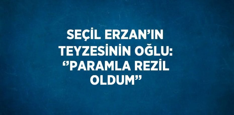 SEÇİL ERZAN’IN TEYZESİNİN OĞLU: ‘’PARAMLA REZİL OLDUM’’