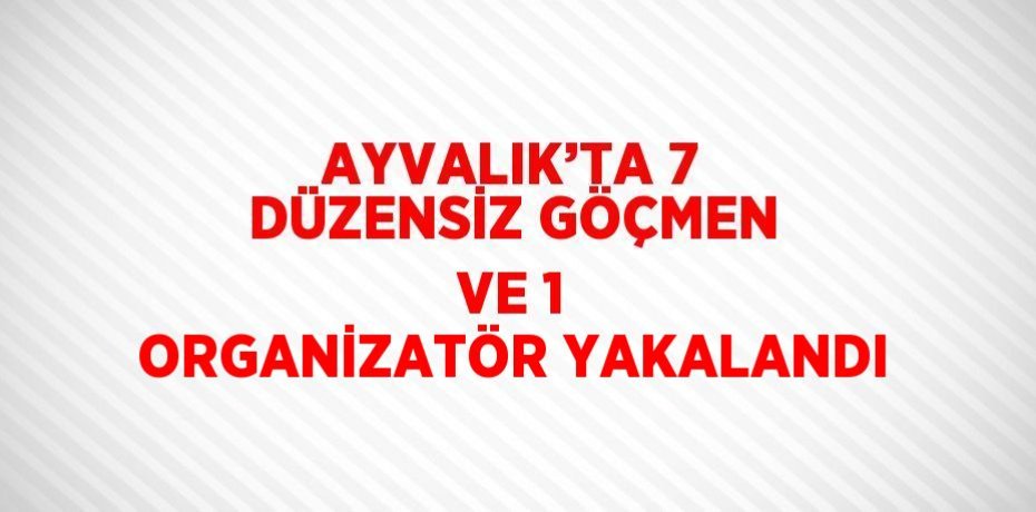 AYVALIK’TA 7 DÜZENSİZ GÖÇMEN VE 1 ORGANİZATÖR YAKALANDI
