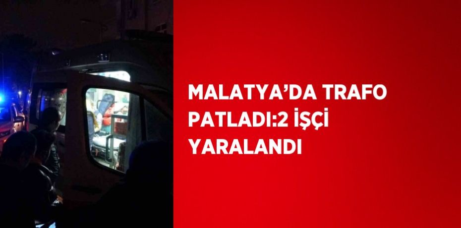 MALATYA’DA TRAFO PATLADI:2 İŞÇİ YARALANDI
