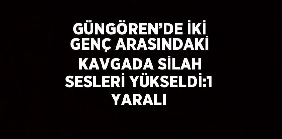 GÜNGÖREN’DE İKİ GENÇ ARASINDAKİ KAVGADA SİLAH SESLERİ YÜKSELDİ:1 YARALI