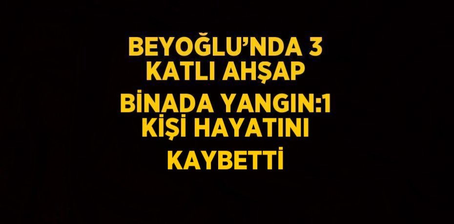 BEYOĞLU’NDA 3 KATLI AHŞAP BİNADA YANGIN:1 KİŞİ HAYATINI KAYBETTİ