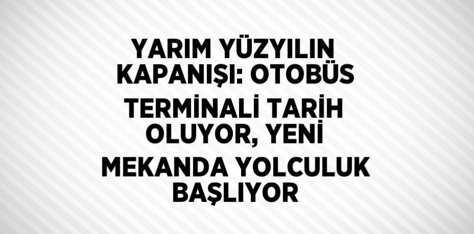 YARIM YÜZYILIN KAPANIŞI: OTOBÜS TERMİNALİ TARİH OLUYOR, YENİ MEKANDA YOLCULUK BAŞLIYOR