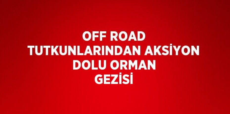 OFF ROAD TUTKUNLARINDAN AKSİYON DOLU ORMAN GEZİSİ