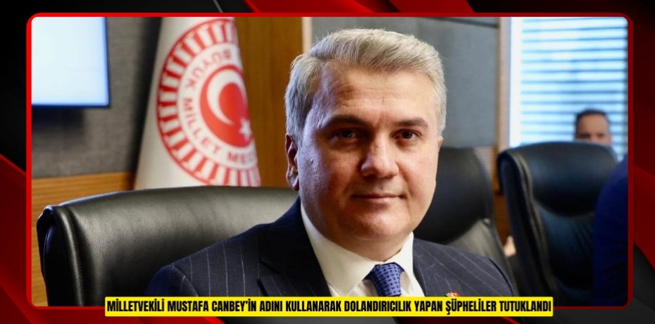 MİLLETVEKİLİ MUSTAFA CANBEY’İN ADINI KULLANARAK DOLANDIRICILIK YAPAN ŞÜPHELİLER TUTUKLANDI