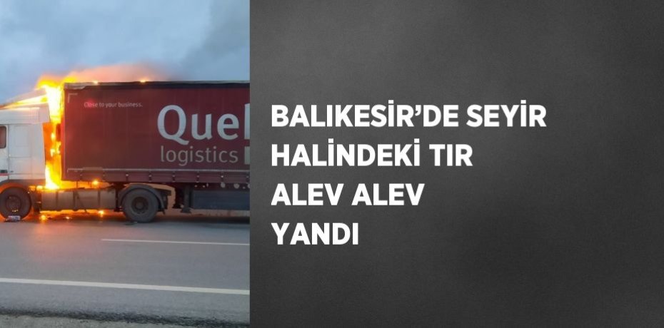 BALIKESİR’DE SEYİR HALİNDEKİ TIR ALEV ALEV YANDI