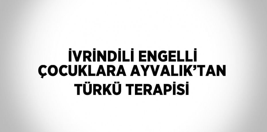 İVRİNDİLİ ENGELLİ ÇOCUKLARA AYVALIK’TAN TÜRKÜ TERAPİSİ