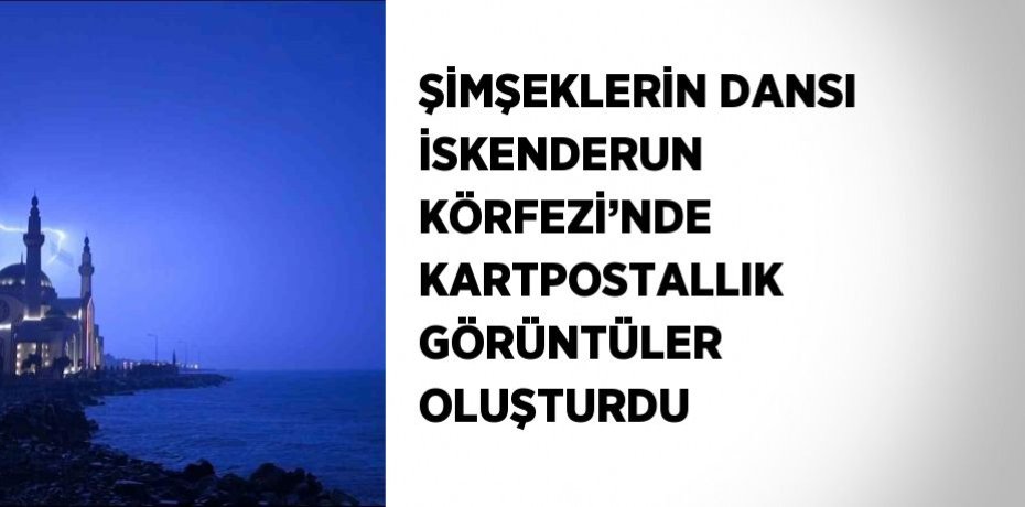 ŞİMŞEKLERİN DANSI İSKENDERUN KÖRFEZİ’NDE KARTPOSTALLIK GÖRÜNTÜLER OLUŞTURDU